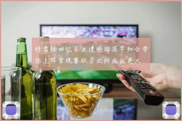 特雷杨回忆东决遗憾称若早知会带伤上阵常规赛双杀太阳成就更大