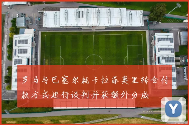 罗马与巴塞尔就卡拉菲奥里转会付款方式进行谈判并获额外分成