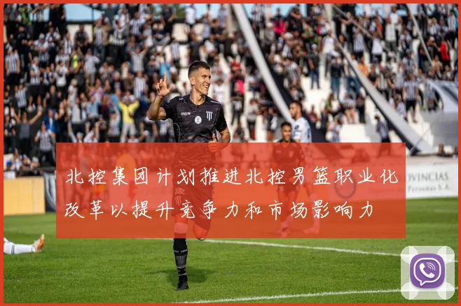 北控集团计划推进北控男篮职业化改革以提升竞争力和市场影响力