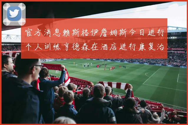 官方消息赖斯格伊詹姆斯今日进行个人训练亨德森在酒店进行康复治疗