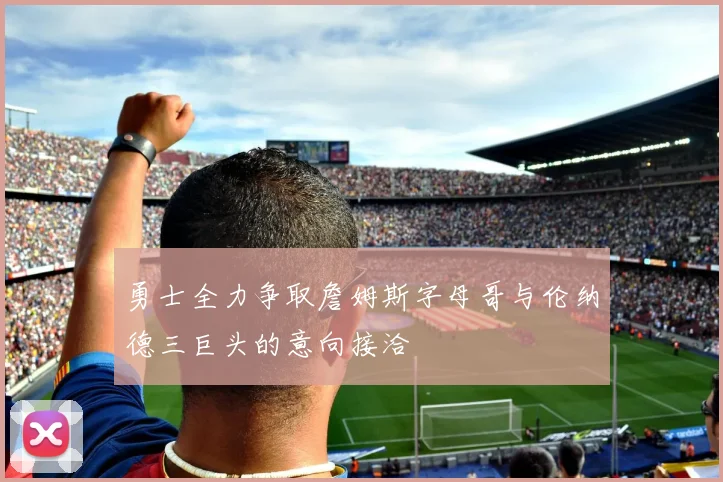 勇士全力争取詹姆斯字母哥与伦纳德三巨头的意向接洽