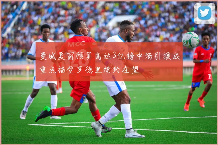 曼城夏窗预算高达3亿镑中场引援成重点福登罗德里续约在望