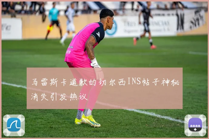 马雷斯卡道歉的切尔西INS帖子神秘消失引发热议